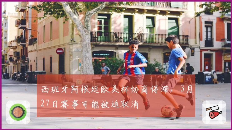 西班牙阿根廷欧美杯协商停滞，3月27日赛事可能被迫取消