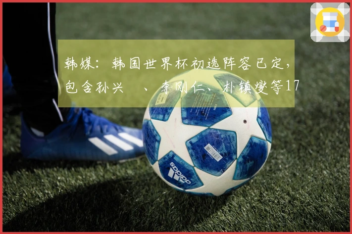 韩媒：韩国世界杯初选阵容已定，包含孙兴慜、李刚仁、朴镇燮等17名球员