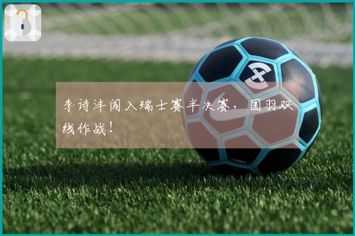 李诗沣闯入瑞士赛半决赛，国羽双线作战！