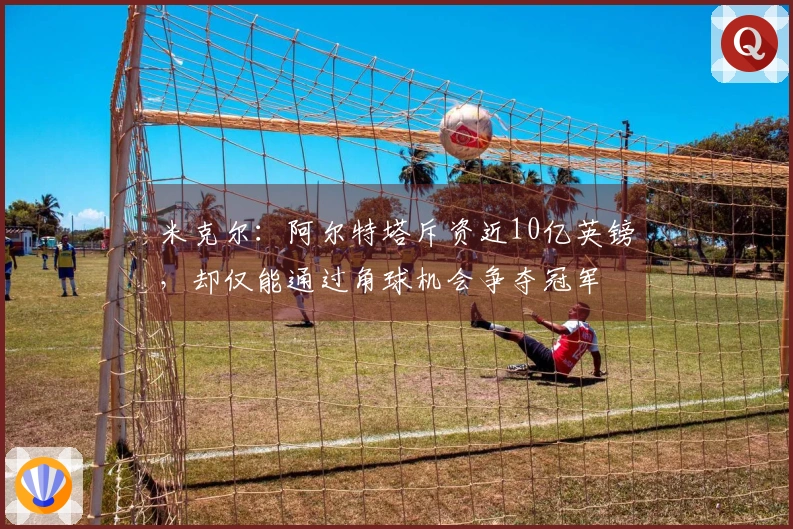 米克尔：阿尔特塔斥资近10亿英镑，却仅能通过角球机会争夺冠军