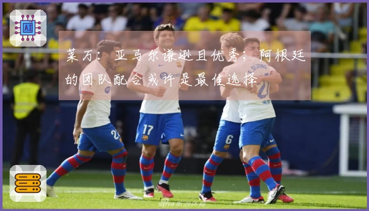 莱万：亚马尔谦逊且优秀；阿根廷的团队配合或许是最佳选择