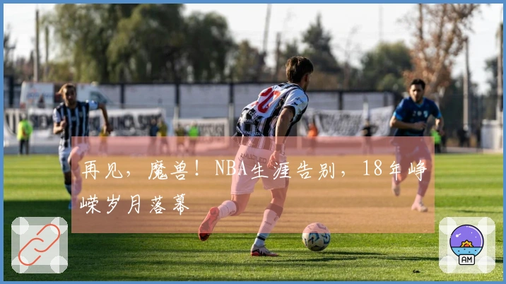 再见，魔兽！NBA生涯告别，18年峥嵘岁月落幕