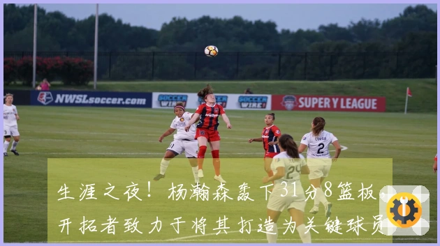 生涯之夜！杨瀚森轰下31分8篮板，开拓者致力于将其打造为关键球员