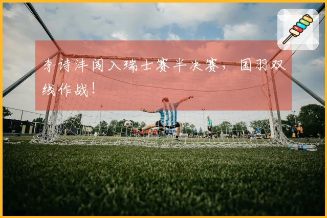 李诗沣闯入瑞士赛半决赛，国羽双线作战！