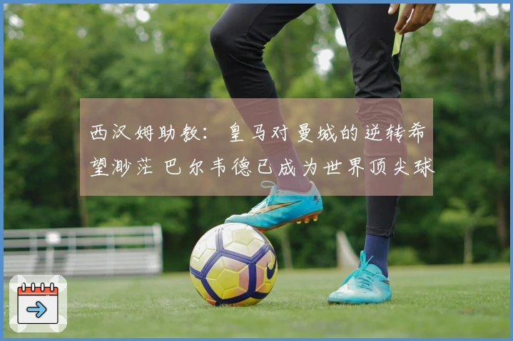 西汉姆助教：皇马对曼城的逆转希望渺茫 巴尔韦德已成为世界顶尖球员