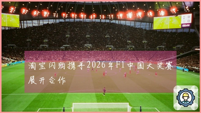淘宝闪购携手2026年F1中国大奖赛展开合作