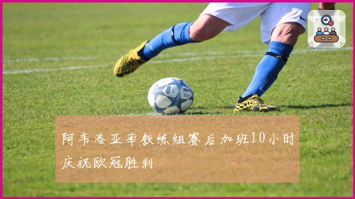 阿韦洛亚率教练组赛后加班10小时庆祝欧冠胜利