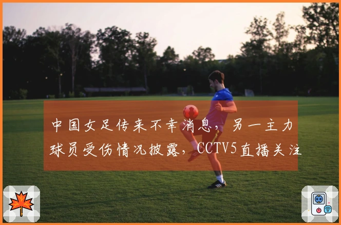 中国女足传来不幸消息，另一主力球员受伤情况披露，CCTV5直播关注！