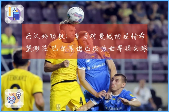西汉姆助教：皇马对曼城的逆转希望渺茫 巴尔韦德已成为世界顶尖球员