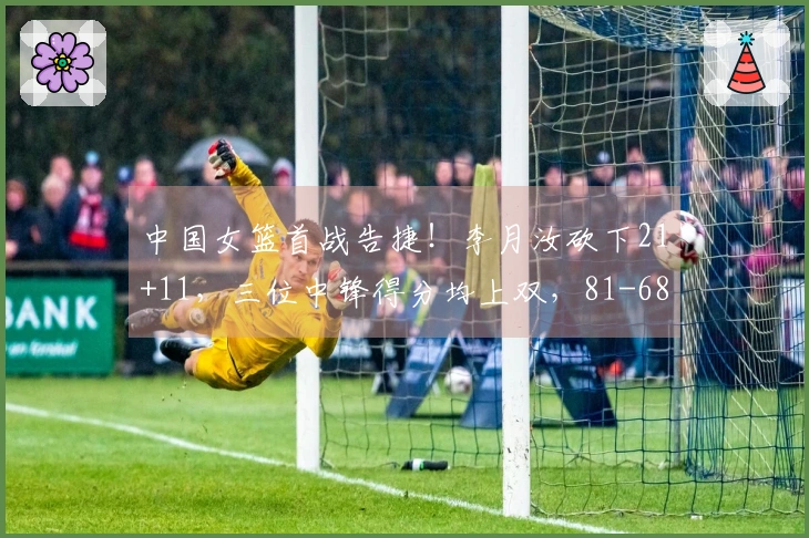 中国女篮首战告捷！李月汝砍下21+11，三位中锋得分均上双，81-68击败马里