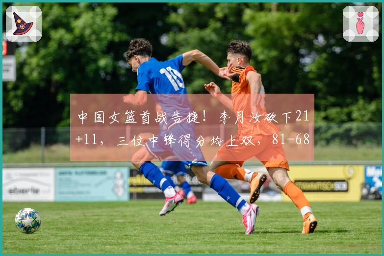 中国女篮首战告捷！李月汝砍下21+11，三位中锋得分均上双，81-68击败马里