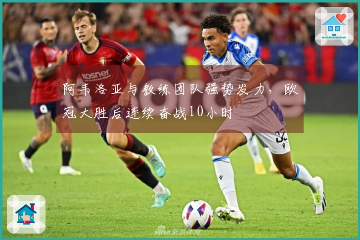 阿韦洛亚与教练团队强势发力，欧冠大胜后连续奋战10小时