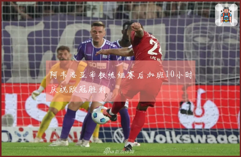 阿韦洛亚率教练组赛后加班10小时庆祝欧冠胜利