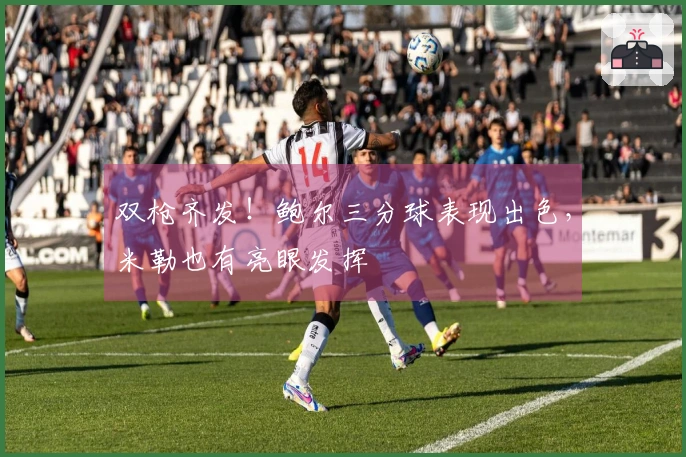 双枪齐发！鲍尔三分球表现出色，米勒也有亮眼发挥