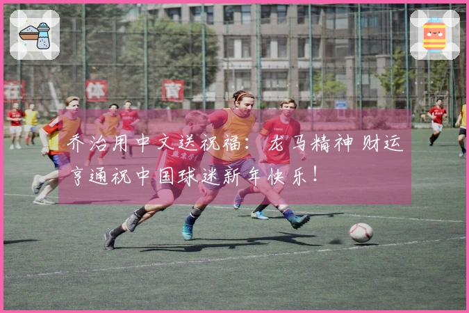 乔治用中文送祝福：龙马精神 财运亨通祝中国球迷新年快乐！