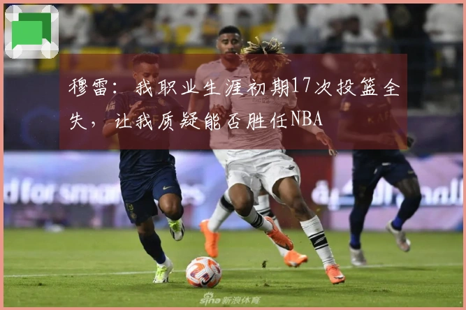 穆雷：我职业生涯初期17次投篮全失，让我质疑能否胜任NBA
